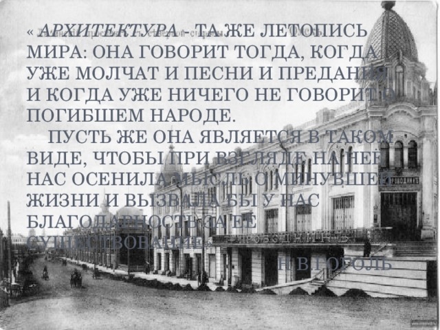 «  Архитектура  - та же летопись мира: она говорит тогда, когда уже молчат и песни и предания, и когда уже ничего не говорит о погибшем народе.   Пусть же она является в таком виде, чтобы при взгляде на неё нас осенила мысль о минувшей жизни и вызвала бы у нас благодарность за её существование»  Н.В.Гоголь 