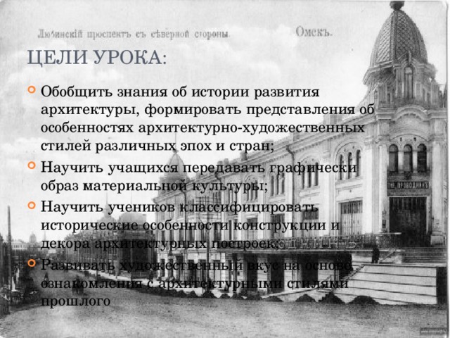 Цели урока: Обобщить знания об истории развития архитектуры, формировать представления об особенностях архитектурно-художественных стилей различных эпох и стран; Научить учащихся передавать графически образ материальной культуры; Научить учеников классифицировать исторические особенности конструкции и декора архитектурных построек; Развивать художественный вкус на основе ознакомления с архитектурными стилями прошлого 