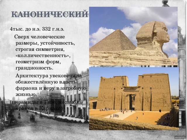 Канонический   4тыс. до н.э. 332 г.н.э.  Сверх человеческие размеры, устойчивость, строгая симметрия, «колличественность», геометризм форм, грандиозность.  Архитектура увековечила обожествлённую власть фараона и веру в загробную жизнью. (пирамиды в Гизе, ансамбль храмов в Карнаке) 