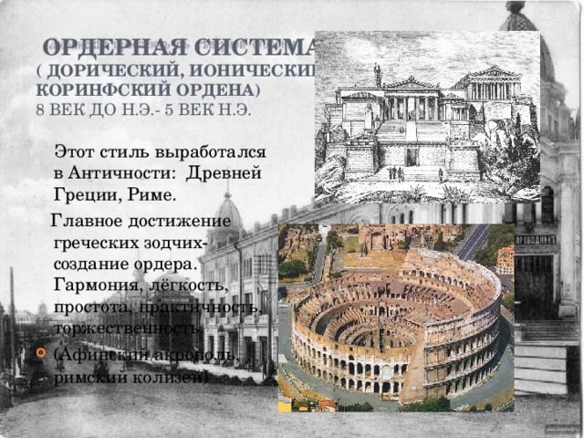     ордерная система  ( дорический, ионический,  коринфский ордена)  8 век до н.э.- 5 век н.э.    Этот стиль выработался в Античности: Древней Греции, Риме.  Главное достижение греческих зодчих- создание ордера. Гармония, лёгкость, простота, практичность, торжественность. (Афинский акрополь, римский колизей ) 