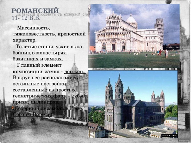 Романский  11- 12 в.в.    Массивность, тяжеловестность, крепостной характер.  Толстые стены, узкие окна- бойниц в монастырях, базиликах и замках.  Главный элемент композиции замка - донжон. Вокруг нее располагались остальные постройки, составленные из простых геометрических форм - кубов, призм, цилиндров.  (Соборный ансамбль в Пизе, Собор в Вормсе) 