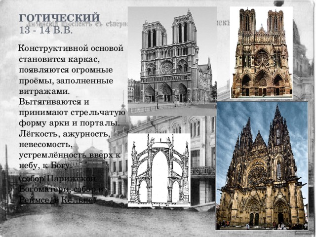 Готический  13 - 14 в.в.    Конструктивной основой становится каркас, появляются огромные проёмы, заполненные витражами. Вытягиваются и принимают стрельчатую форму арки и порталы. Лёгкость, ажурность, невесомость, устремлённость вверх к небу, к Богу.  (собор Парижской Богоматери, собор в Реймсе, в Кёльне ) 