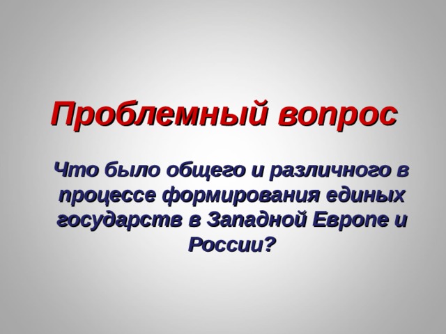 Проблемный вопрос  Что было общего и различного в процессе формирования единых государств в Западной Европе и России? 