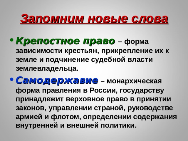 Запомним новые слова Крепостное право – форма зависимости крестьян, прикрепление их к земле и подчинение судебной власти землевладельца. Самодержавие  – монархическая форма правления в России, государству принадлежит верховное право в принятии законов, управлении страной, руководстве армией и флотом, определении содержания внутренней и внешней политики. 