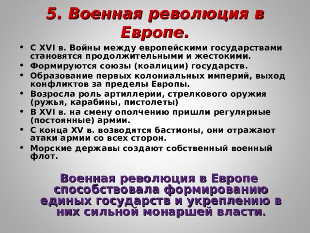 5. Военная революция в Европе.   С XVI в. Войны между европейскими государствами становятся продолжительными и жестокими. Формируются союзы (коалиции) государств. Образование первых колониальных империй, выход конфликтов за пределы Европы. Возросла роль артиллерии, стрелкового оружия (ружья, карабины, пистолеты) В XVI в. на смену ополчению пришли регулярные (постоянные) армии. С конца XV в. возводятся бастионы, они отражают атаки армии со всех сторон. Морские державы создают собственный военный флот.  Военная революция в Европе способствовала формированию единых государств и укреплению в них сильной монаршей власти . 