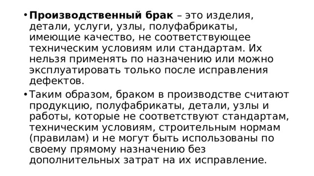 Производственный брак  – это изделия, детали, услуги, узлы, полуфабрикаты, имеющие качество, не соответствующее техническим условиям или стандартам. Их нельзя применять по назначению или можно эксплуатировать только после исправления дефектов. Таким образом, браком в производстве считают продукцию, полуфабрикаты, детали, узлы и работы, которые не соответствуют стандартам, техническим условиям, строительным нормам (правилам) и не могут быть использованы по своему прямому назначению без дополнительных затрат на их исправление. 