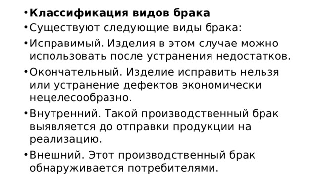 Классификация видов брака Существуют следующие виды брака: Исправимый. Изделия в этом случае можно использовать после устранения недостатков. Окончательный. Изделие исправить нельзя или устранение дефектов экономически нецелесообразно. Внутренний. Такой производственный брак выявляется до отправки продукции на реализацию. Внешний. Этот производственный брак обнаруживается потребителями. 