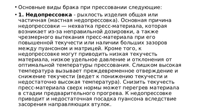 Основные виды брака при прессовании следующие: 1. Недопрессовка  - рыхлость изделия общая или частичная (мастная недопрессовка). Основная причина недопрессовки — нехватка пресс-материала, которая возникает из-за неправильной дозировки, а также чрезмерного вытекания пресс-материала при его повышенной текучести или наличии больших зазоров между пуансоном и матрицей. Кроме того, к недопрессовке могут приводить низкая текучесть материала, низкое удельное давление и отклонения от оптимальной температуры прессования. Слишком высокая температура вызывает преждевременное отверждение и снижение текучести (ведет к понижению текучести и недостаточно высокая температура). Снизить текучесть пресс-материала сверх нормы может перегрев материала в стадии предварительного прогрева. К недопрессовке приводит и недостаточная посадка пуансона вследствие засорения направляющих втулок. 