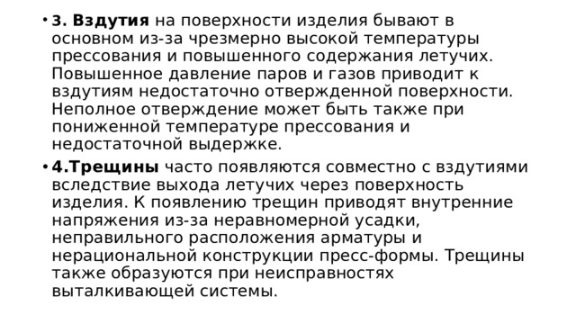 3. Вздутия  на поверхности изделия бывают в основном из-за чрезмерно высокой температуры прессования и повышенного содержания летучих. Повышенное давление паров и газов приводит к вздутиям недостаточно отвержденной поверхности. Неполное отверждение может быть также при пониженной температуре прессования и недостаточной выдержке. 4.Трещины  часто появляются совместно с вздутиями вследствие выхода летучих через поверхность изделия. К появлению трещин приводят внутренние напряжения из-за неравномерной усадки, неправильного расположения арматуры и нерациональной конструкции пресс-формы. Трещины также образуются при неисправностях выталкивающей системы. 