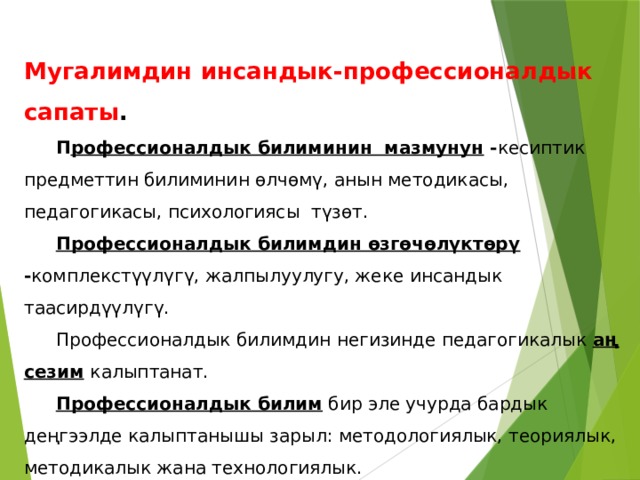 Мугалимдин инсандык-профессионалдык сапаты .    П рофессионалдык билиминин мазмунун - кесиптик предметтин билиминин өлчөмү, анын методикасы, педагогикасы, психологиясы түзөт.  Профессионалдык билимдин өзгөчөлүктөрү - комплекстүүлүгү, жалпылуулугу, жеке инсандык таасирдүүлүгү.  Профессионалдык билимдин негизинде педагогикалык аң сезим  калыптанат.  Профессионалдык билим бир эле учурда бардык деңгээлде калыптанышы зарыл: методологиялык, теориялык, методикалык жана технологиялык. 