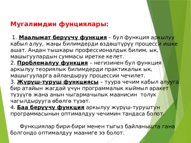Мугалимдин фунциялары:    1. Маалымат берүүчү функция – бул функция аркылуу кабыл алуу, жаңы билимдерди өздөштүрүү процесси ишке ашат. Андан тышкары профессионалдык билим, ык, машыгуулардын суммасы иретке келет. 2. Проблемалуу функция – негизинен бул функция аркылуу теориялык билимдерди практикалык ык, машыгууларга айландыруу процессии чечилет. 3. Жүрүш-туруш функциясы – туура чечим кабыл алууга бир атайын жагдай үчүн программалык кыймыл аракет түзүүгө жана анын чыгармачылык маанисин толук чагылдырууга өбөлгө түзөт. 4. Баа берүүчү функция аркылуу жүрүш-туруштун программасынын оптималдуу чечимин тандаса болот.    Функциялар бири-бири менен тыгыз байланышта гана болгондо оптималдуу мааниге ээ болот. 