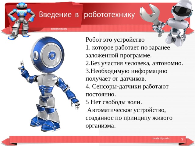 Робот это устройство 1. которое работает по заранее заложенной программе. 2.Без участия человека, автономно. 3.Необходимую информацию получает от датчиков. 4. Сенсоры-датчики работают постоянно. 5 Нет свободы воли.  Автоматическое устройство, созданное по принципу живого организма.  