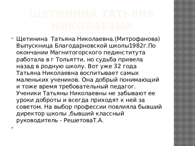 Щетинина Татьяна Николаевна Щетинина Татьяна Николаевна.(Митрофанова) Выпускница Благодарновской школы1982г.По окончании Магнитогорского пединститута работала в г Тольятти, но судьба привела назад в родную школу. Вот уже 32 года Татьяна Николаевна воспитывает самых маленьких учеников. Она добрый понимающий и тоже время требовательный педагог. Ученики Татьяны Николаевны не забывают ее уроки доброты и всегда приходят к ней за советом. На выбор профессии повлияла бывший директор школы ,бывший классный руководитель - РешетоваТ.А.   