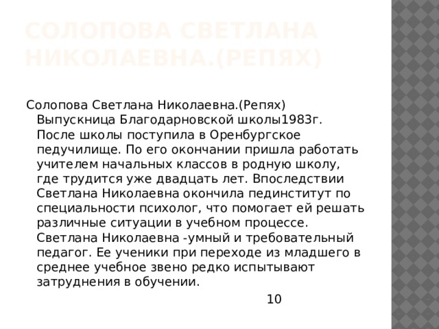 Солопова Светлана Николаевна.(Репях) Солопова Светлана Николаевна.(Репях) Выпускница Благодарновской школы1983г. После школы поступила в Оренбургское педучилище. По его окончании пришла работать учителем начальных классов в родную школу, где трудится уже двадцать лет. Впоследствии Светлана Николаевна окончила пединститут по специальности психолог, что помогает ей решать различные ситуации в учебном процессе. Светлана Николаевна -умный и требовательный педагог. Ее ученики при переходе из младшего в среднее учебное звено редко испытывают затруднения в обучении.  10 