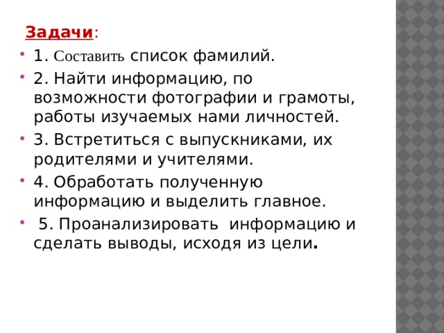   Задачи : 1. Составить список фамилий. 2. Найти информацию, по возможности фотографии и грамоты, работы изучаемых нами личностей. 3. Встретиться с выпускниками, их родителями и учителями. 4. Обработать полученную информацию и выделить главное.  5. Проанализировать  информацию и сделать выводы, исходя из цели . 