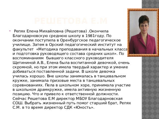 Решетова Е.М  Репях Елена Михайловна (Решетова) .Окончила Благодарновскую среднюю школу в 1981году. По окончании поступила в Оренбургское педагогическое училище. Затем в Орский педагогический институт на факультет «Методика преподавания в начальных классах и подготовка руководящего состава средних школ». По воспоминаниям бывшего классного руководителя Щетининой А.В., Елена была воспитанной девочкой, очень скромной, но при этом имела твердый характер и умение добиваться поставленной задачи. В школе девочка училась хорошо. Вне школы занималась в танцевальном кружке, занимала призовые места в танцевальных соревнованиях. Пела в школьном хоре, принимала участие в школьном драмкружке, имела активную жизненную позицию. Что и привело к ответственной должности. Сейчас Решетова Е.М директор МБОУ Благодарновская СОШ. Выбрать жизненный путь помог старший брат, Репях С.М. в то время директор СДК «Юность». 