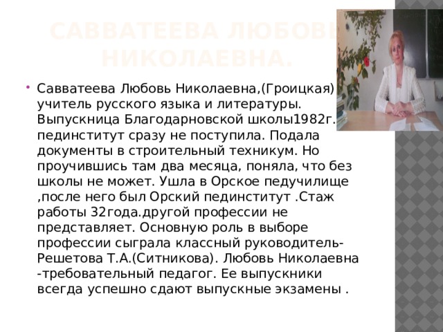 Савватеева Любовь Николаевна. Савватеева Любовь Николаевна,(Гроицкая) учитель русского языка и литературы. Выпускница Благодарновской школы1982г. В пединститут сразу не поступила. Подала документы в строительный техникум. Но проучившись там два месяца, поняла, что без школы не может. Ушла в Орское педучилище ,после него был Орский пединститут .Стаж работы 32года.другой профессии не представляет. Основную роль в выборе профессии сыграла классный руководитель-Решетова Т.А.(Ситникова). Любовь Николаевна -требовательный педагог. Ее выпускники всегда успешно сдают выпускные экзамены . 