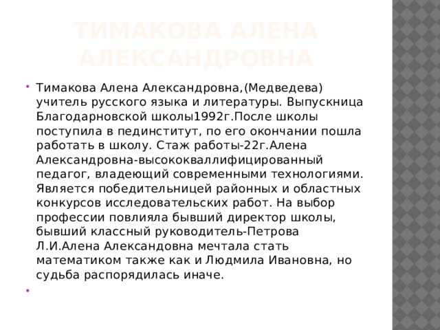Тимакова Алена Александровна Тимакова Алена Александровна,(Медведева) учитель русского языка и литературы. Выпускница Благодарновской школы1992г.После школы поступила в пединститут, по его окончании пошла работать в школу. Стаж работы-22г.Алена Александровна-высококваллифицированный педагог, владеющий современными технологиями. Является победительницей районных и областных конкурсов исследовательских работ. На выбор профессии повлияла бывший директор школы, бывший классный руководитель-Петрова Л.И.Алена Александовна мечтала стать математиком также как и Людмила Ивановна, но судьба распорядилась иначе.   