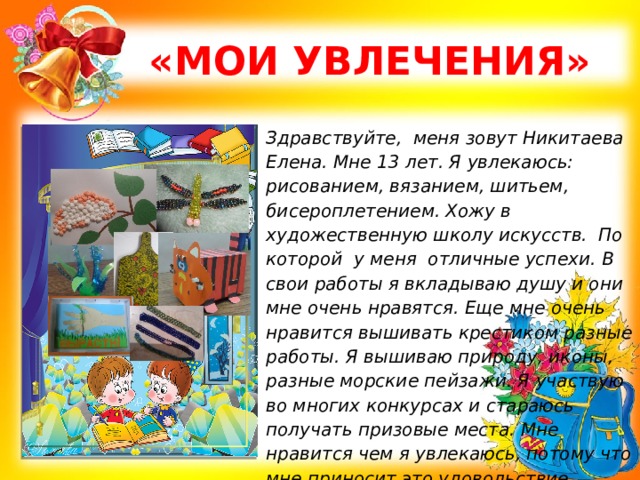  «МОИ УВЛЕЧЕНИЯ» Здравствуйте, меня зовут Никитаева Елена. Мне 13 лет. Я увлекаюсь: рисованием, вязанием, шитьем, бисероплетением. Хожу в художественную школу искусств. По которой у меня отличные успехи. В свои работы я вкладываю душу и они мне очень нравятся. Еще мне очень нравится вышивать крестиком разные работы. Я вышиваю природу, иконы, разные морские пейзажи. Я участвую во многих конкурсах и стараюсь получать призовые места. Мне нравится чем я увлекаюсь, потому что мне приносит это удовольствие.   