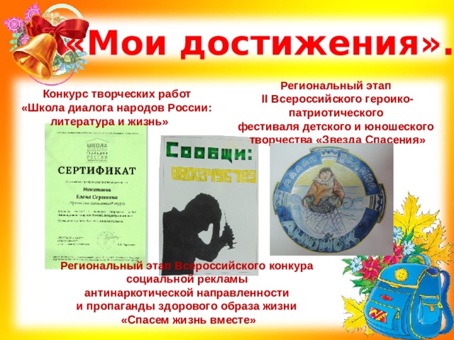 «Мои достижения». Региональный этап II Всероссийского героико-патриотического фестиваля детского и юношеского творчества «Звезда Спасения» Конкурс творческих работ «Школа диалога народов России: литература и жизнь»  Региональный этап Всероссийского конкура социальной рекламы антинаркотической направленности и пропаганды здорового образа жизни «Спасем жизнь вместе» 