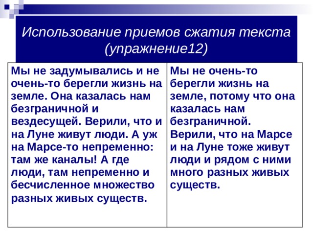 Использование приемов сжатия текста (упражнение12) Мы не задумывались и не очень-то берегли жизнь на земле. Она казалась нам безграничной и вездесущей. Верили, что и на Луне живут люди. А уж на Марсе-то непременно: там же каналы! А где люди, там непременно и бесчисленное множество разных живых существ.  Мы не очень-то берегли жизнь на земле, потому что она казалась нам безграничной. Верили, что на Марсе и на Луне тоже живут люди и рядом с ними много разных живых существ. 