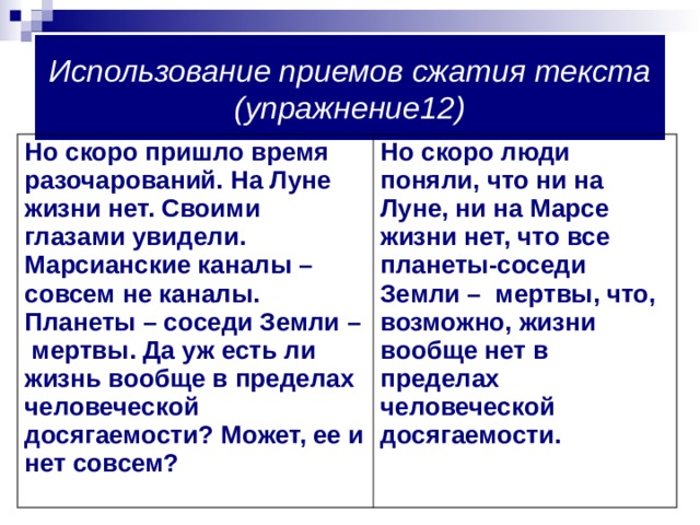 Использование приемов сжатия текста (упражнение12) Но скоро пришло время разочарований. На Луне жизни нет. Своими глазами увидели. Марсианские каналы – совсем не каналы. Планеты – соседи Земли – мертвы. Да уж есть ли жизнь вообще в пределах человеческой досягаемости? Может, ее и нет совсем?  Но скоро люди поняли, что ни на Луне, ни на Марсе жизни нет, что все планеты-соседи Земли – мертвы, что, возможно, жизни вообще нет в пределах человеческой досягаемости. 