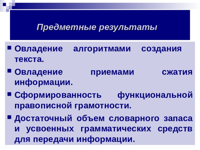 Предметные результаты  Овладение алгоритмами создания текста. Овладение приемами сжатия информации. Сформированность функциональной правописной грамотности. Достаточный объем словарного запаса и усвоенных грамматических средств для передачи информации.  