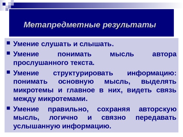 Метапредметные результаты  Умение слушать и слышать. Умение понимать мысль автора прослушанного текста. Умение структурировать информацию: понимать основную мысль, выделять микротемы и главное в них, видеть связь между микротемами. Умение правильно, сохраняя авторскую мысль, логично и связно передавать услышанную информацию.  