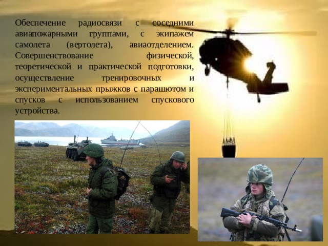 Обеспечение радиосвязи с соседними авиапожарными группами, с экипажем самолета (вертолета), авиаотделением. Совершенствование физической, теоретической и практической подготовки, осуществление тренировочных и экспериментальных прыжков с парашютом и спусков с использованием спускового устройства. 