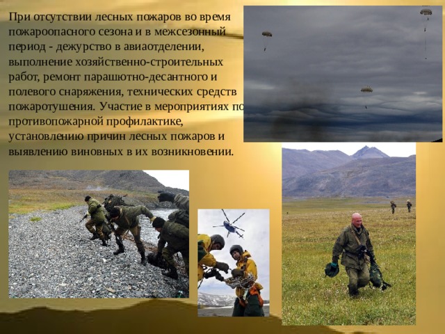 При отсутствии лесных пожаров во время пожароопасного сезона и в межсезонный период - дежурство в авиаотделении, выполнение хозяйственно-строительных работ, ремонт парашютно-десантного и полевого снаряжения, технических средств пожаротушения. Участие в мероприятиях по противопожарной профилактике, установлению причин лесных пожаров и выявлению виновных в их возникновении. 