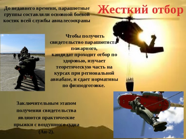 Жесткий отбор До недавнего времени, парашютные группы составляли основной боевой костяк всей службы авиалесоохраны  Чтобы получить свидетельство парашютиста-пожарного, кандидат проходит отбор по здоровью, изучает теоретическую часть на курсах при региональной авиабазе, и сдает нормативы по физподготовке. Заключительным этапом получения свидетельства являются практические прыжки с воздушного судна (Ан-2). 