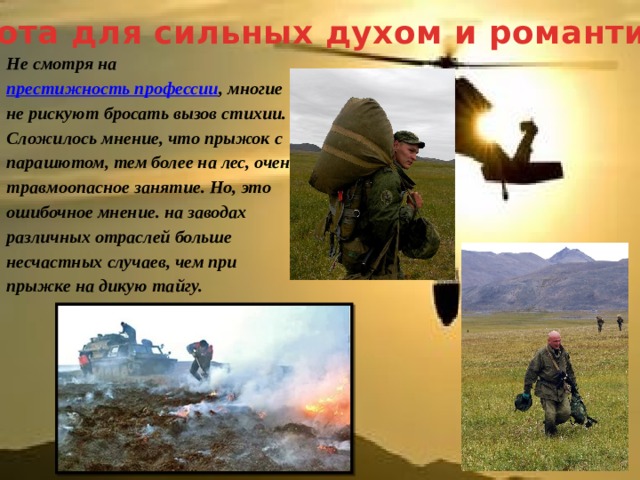 Работа для сильных духом и романтиков Не смотря на   престижность профессии , многие не рискуют бросать вызов стихии. Сложилось мнение, что прыжок с парашютом, тем более на лес, очень травмоопасное занятие. Но, это ошибочное мнение. на заводах различных отраслей больше несчастных случаев, чем при прыжке на дикую тайгу. 