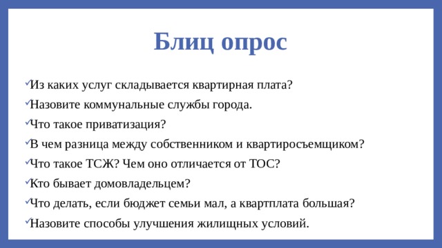 Блиц опрос Из каких услуг складывается квартирная плата? Назовите коммунальные службы города. Что такое приватизация? В чем разница между собственником и квартиросъемщиком? Что такое ТСЖ? Чем оно отличается от ТОС? Кто бывает домовладельцем? Что делать, если бюджет семьи мал, а квартплата большая? Назовите способы улучшения жилищных условий. 