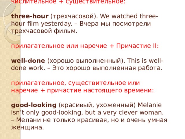   числительное + существительное:   three-hour (трехчасовой). We watched three-hour film yesterday. – Вчера мы посмотрели трехчасовой фильм.   прилагательное или наречие + Причастие II:   well-done (хорошо выполненный). This is well-done work. – Это хорошо выполненная работа.   прилагательное, существительное или наречие + причастие настоящего времени:   good-looking (красивый, ухоженный) Melanie isn’t only good-looking, but a very clever woman. – Мелани не только красивая, но и очень умная женщина. 