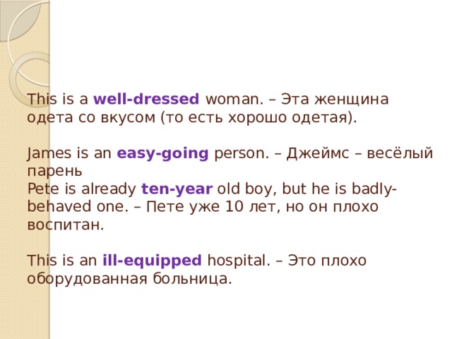     This is a well-dressed woman. – Эта женщина одета со вкусом (то есть хорошо одетая).   James is an easy-going person. – Джеймс – весёлый парень  Pete is already ten-year old boy, but he is badly-behaved one. – Пете уже 10 лет, но он плохо воспитан.   This is an ill-equipped hospital. – Это плохо оборудованная больница.    