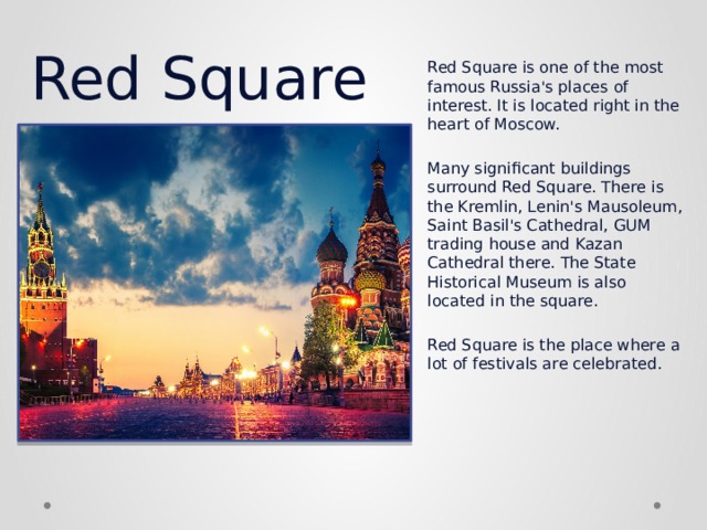 Red Square Red Square is one of the most famous Russia's places of interest. It is located right in the heart of Moscow.   Many significant buildings surround Red Square. There is the Kremlin, Lenin's Mausoleum, Saint Basil's Cathedral, GUM trading house and Kazan Cathedral there. The State Historical Museum is also located in the square.   Red Square is the place where a lot of festivals are celebrated. 