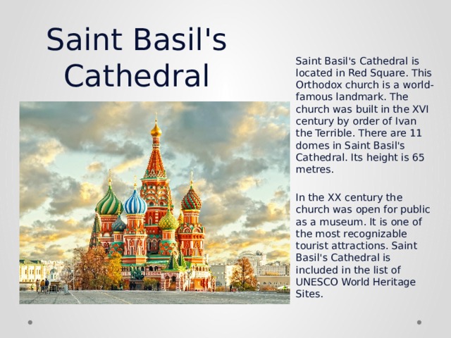 Saint Basil's Cathedral Saint Basil's Cathedral is located in Red Square. This Orthodox church is a world-famous landmark. The church was built in the XVI century by order of Ivan the Terrible. There are 11 domes in Saint Basil's Cathedral. Its height is 65 metres.   In the XX century the church was open for public as a museum. It is one of the most recognizable tourist attractions. Saint Basil's Cathedral is included in the list of UNESCO World Heritage Sites.  