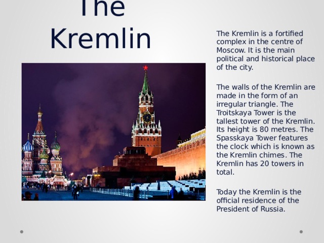The Kremlin The Kremlin is a fortified complex in the centre of Moscow. It is the main political and historical place of the city.   The walls of the Kremlin are made in the form of an irregular triangle. The Troitskaya Tower is the tallest tower of the Kremlin. Its height is 80   metres. The Spasskaya Tower features the clock which is known as the Kremlin chimes. The Kremlin has 20 towers in total.   Today the Kremlin is the official residence of the President of Russia. 