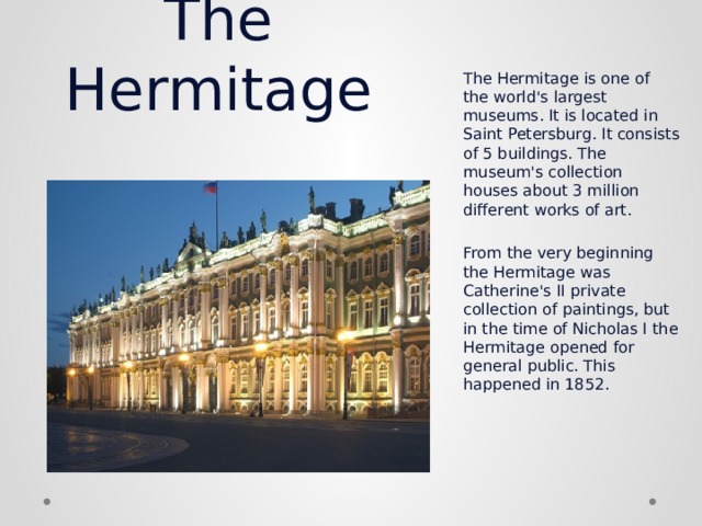 The Hermitage The Hermitage is one of the world's largest museums. It is located in Saint Petersburg. It consists of 5 buildings. The museum's collection houses about 3 million different works of art.   From the very beginning the Hermitage was Catherine's II private collection of paintings, but in the time of Nicholas I the Hermitage opened for general public. This happened in 1852. 