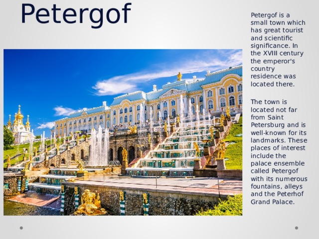   Petergof   Petergof is a small town which has great tourist and scientific significance. In the XVIII century the emperor's country residence was located there.   The town is located not far from Saint Petersburg and is well-known for its landmarks. These places of interest include the palace ensemble called Petergof with its numerous fountains, alleys and the Peterhof Grand Palace. 