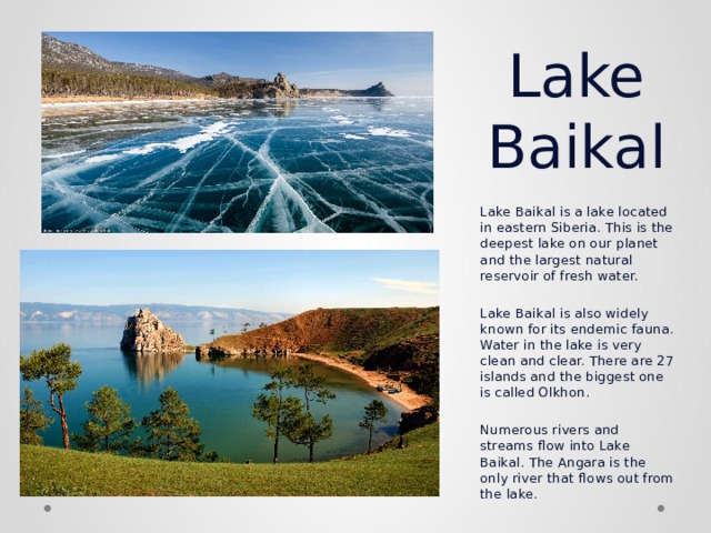 Lake Baikal Lake Baikal is a lake located in eastern Siberia. This is the deepest lake on our planet and the largest natural reservoir of fresh water.   Lake Baikal is also widely known for its endemic fauna. Water in the lake is very clean and clear. There are 27 islands and the biggest one is called Olkhon.   Numerous rivers and streams flow into Lake Baikal. The Angara is the only river that flows out from the lake. 