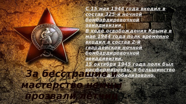 С 15 мая 1944 года входил в состав 325-й ночной бомбардировочной авиадивизии. В ходе освобождения Крыма в мае 1944 года полк временно входил в состав 2-й гвардейской ночной бомбардировочной авиадивизии. 15 октября 1945 года полк был расформирован, а большинство лётчиц демобилизовано.  За бесстрашие и мастерство немцы прозвали лётчиц полка «ночными ведьмами». 