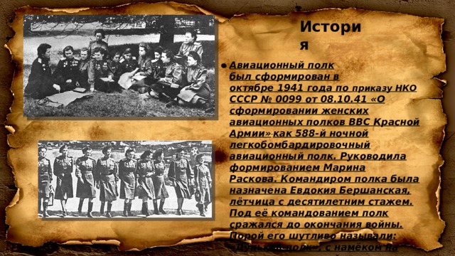 История Авиационный полк был сформирован в октябре 1941 года по  приказу НКО СССР № 0099 от 08.10.41 «О сформировании женских авиационных полков ВВС Красной Армии»  как 588-й ночной легкобомбардировочный авиационный полк. Руководила формированием Марина Раскова. Командиром полка была назначена Евдокия Бершанская, лётчица с десятилетним стажем. Под её командованием полк сражался до окончания войны. Порой его шутливо называли: «Дунькин полк», с намёком на полностью женский состав и оправдываясь именем командира полка. Партийно-политическое руководство полком возглавила Мария Рунт. 