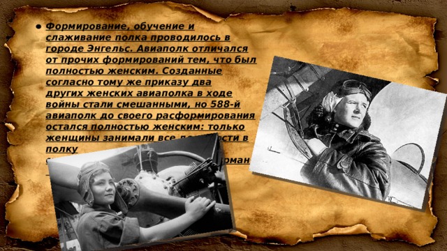 Формирование, обучение и слаживание полка проводилось в городе Энгельс. Авиаполк отличался от прочих формирований тем, что был полностью женским. Созданные согласно тому же приказу два других женских авиаполка в ходе войны стали смешанными, но 588-й авиаполк до своего расформирования остался полностью женским: только женщины занимали все должности в полку от механиков и техников до штурманов и пилотов. 