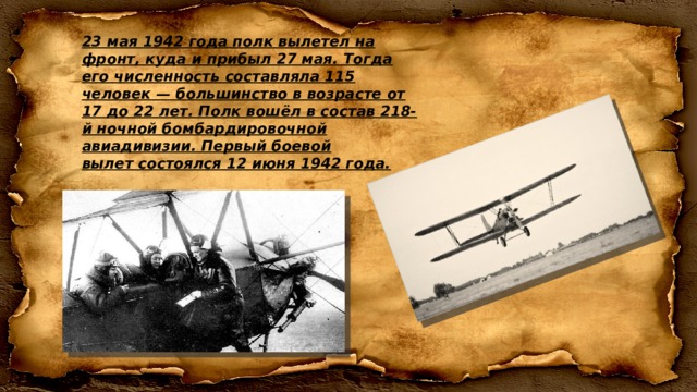 23 мая 1942 года полк вылетел на фронт, куда и прибыл 27 мая. Тогда его численность составляла 115 человек — большинство в возрасте от 17 до 22 лет. Полк вошёл в состав 218-й ночной бомбардировочной авиадивизии. Первый боевой вылет состоялся 12 июня 1942 года. 