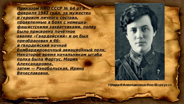 Приказом НКО СССР № 64 от 8 февраля 1943 года, за мужество и героизм личного состава, проявленные в боях с немецко-фашистскими захватчиками, полку было присвоено почётное звание «Гвардейский» и он был преобразован в 46-й гвардейский ночной бомбардировочный авиационный полк. Некоторое время начальником штаба полка была Фортус, Мария Александровна, затем — Ракобольская, Ирина Вячеславовна. Мария Александоровна Фортус Ирина Вячеславовна Ракобольская 
