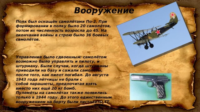 Вооружение Полк был оснащён самолётами По-2. При формировании в полку было 20 самолётов, потом их численность возросла до 45. На окончание войны в строю было 36 боевых самолётов. Управление было сдвоенным: самолётом возможно было управлять и пилоту, и штурману. Были случаи, когда штурманы приводили на базу и сажали самолёты, после того, как пилот погибал. До августа 1943 года лётчицы не брали с собой парашюты, предпочитая взять вместо них ещё 20 кг бомб. Пулемёты на самолётах также появились только в 1944 году. До этого единственным вооружением на борту были пистолеты ТТ. 