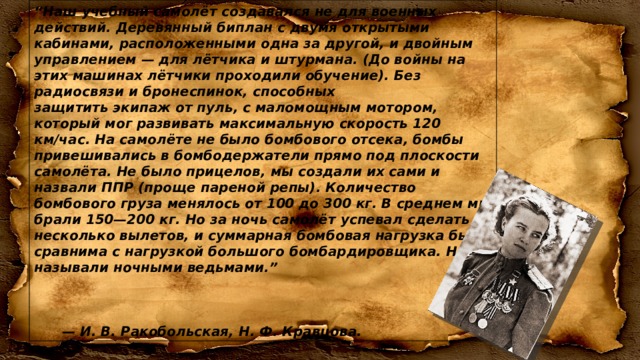 “ Наш учебный самолёт создавался не для военных действий. Деревянный биплан с двумя открытыми кабинами, расположенными одна за другой, и двойным управлением — для лётчика и штурмана. (До войны на этих машинах лётчики проходили обучение). Без радиосвязи и бронеспинок, способных защитить экипаж от пуль, с маломощным мотором, который мог развивать максимальную скорость 120 км/час. На самолёте не было бомбового отсека, бомбы привешивались в бомбодержатели прямо под плоскости самолёта. Не было прицелов, мы создали их сами и назвали ППР (проще пареной репы). Количество бомбового груза менялось от 100 до 300 кг. В среднем мы брали 150—200 кг. Но за ночь самолёт успевал сделать несколько вылетов, и суммарная бомбовая нагрузка была сравнима с нагрузкой большого бомбардировщика. Нас называли ночными ведьмами.”    — И. В. Ракобольская, Н. Ф. Кравцова. 