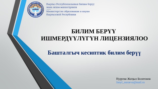 БИЛИМ БЕРҮҮ  ИШМЕРД ҮҮЛҮГҮН ЛИЦЕНЗИЯЛОО   Башталгыч кесиптик билим берүү Нуруева Жаӊыл Болотовна Janyl_nurueva@mail.ru 