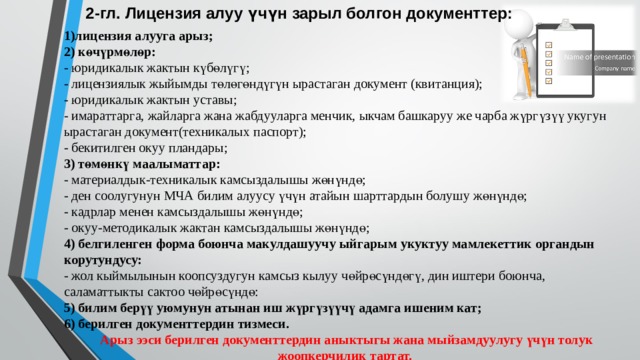 2-гл.  Лицензия алуу үчүн зарыл болгон документтер: 1)лицензия алууга арыз; 2) көчүрмөлөр: - юридикалык жактын күбөлүгү; - лицензиялык жыйымды төлөгөндүгүн ырастаган документ (квитанция); - юридикалык жактын уставы; - имараттарга, жайларга жана жабдууларга менчик, ыкчам башкаруу же чарба жүргүзүү укугун ырастаган документ(техникалых паспорт); - бекитилген окуу пландары; 3) төмөнкү маалыматтар: - материалдык-техникалык камсыздалышы жөнүндө; - ден соолугунун МЧА билим алуусу үчүн атайын шарттардын болушу жөнүндө; - кадрлар менен камсыздалышы жөнүндө; - окуу-методикалык жактан камсыздалышы жөнүндө; 4) белгиленген форма боюнча макулдашуучу ыйгарым укуктуу мамлекеттик органдын корутундусу: - жол кыймылынын коопсуздугун камсыз кылуу чөйрөсүндөгү, дин иштери боюнча, саламаттыкты сактоо чөйрөсүндө: 5) билим берүү уюмунун атынан иш жүргүзүүчү адамга ишеним кат; 6) берилген документтердин тизмеси.   Арыз ээси берилген документтердин аныктыгы жана мыйзамдуулугу үчүн толук жоопкерчилик тартат.   